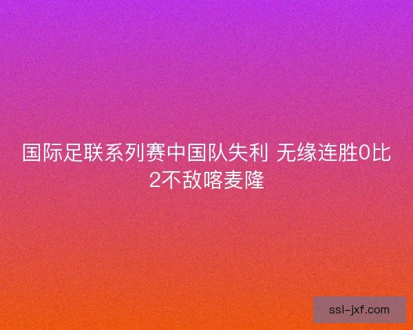 国际足联系列赛中国队失利 无缘连胜0比2不敌喀麦隆