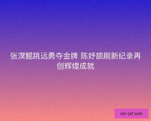 张溟鲲跳远勇夺金牌 陈妤颉刷新纪录再创辉煌成就 张溟鲲跳远勇夺金牌 陈妤颉刷新纪录再创辉煌成就