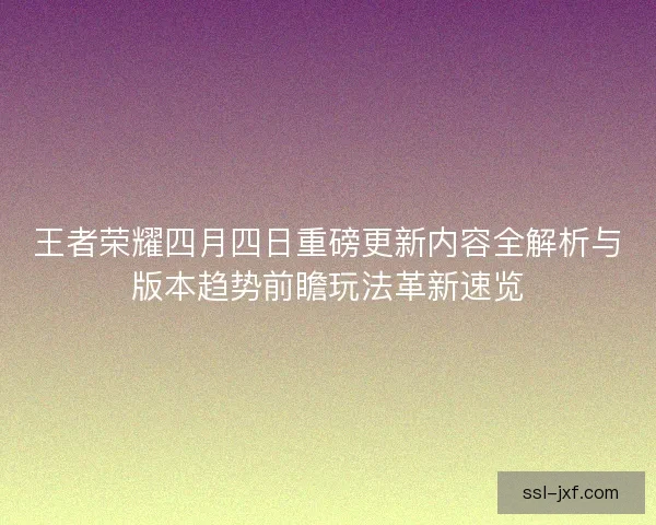 王者荣耀四月四日重磅更新内容全解析与版本趋势前瞻玩法革新速览