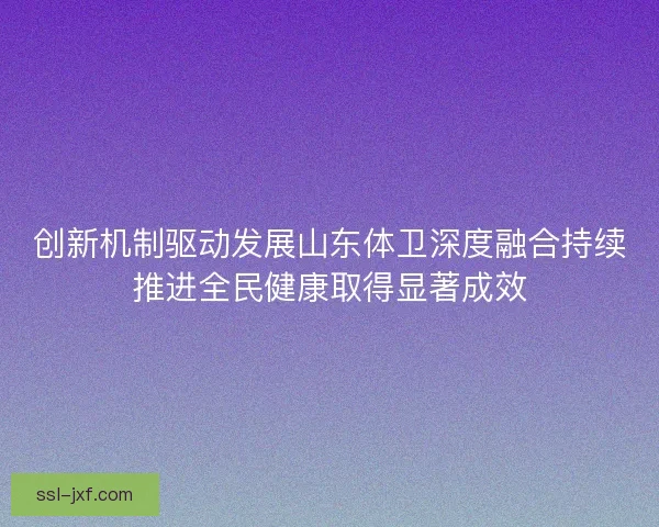 创新机制驱动发展山东体卫深度融合持续推进全民健康取得显著成效