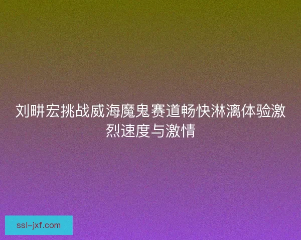 刘畊宏挑战威海魔鬼赛道畅快淋漓体验激烈速度与激情