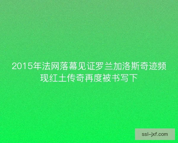 2015年法网落幕见证罗兰加洛斯奇迹频现红土传奇再度被书写下 2015年法网落幕见证罗兰加洛斯奇迹频现红土传奇再度被书写下