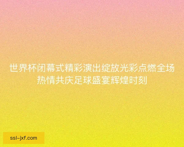 世界杯闭幕式精彩演出绽放光彩点燃全场热情共庆足球盛宴辉煌时刻 世界杯闭幕式精彩演出绽放光彩点燃全场热情共庆足球盛宴辉煌时刻